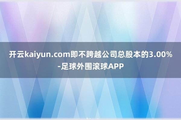开云kaiyun.com即不跨越公司总股本的3.00%-足球外围滚球APP
