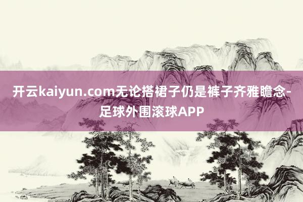 开云kaiyun.com无论搭裙子仍是裤子齐雅瞻念-足球外围滚球APP