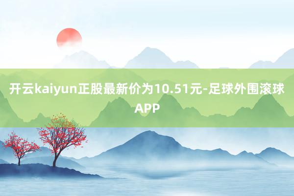 开云kaiyun正股最新价为10.51元-足球外围滚球APP