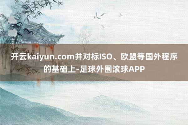 开云kaiyun.com并对标ISO、欧盟等国外程序的基础上-足球外围滚球APP