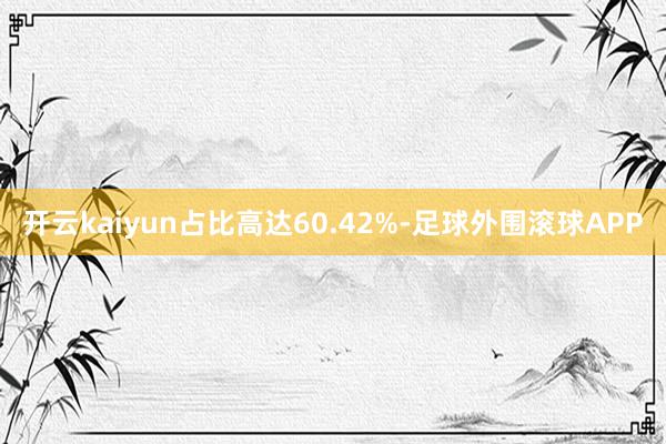 开云kaiyun占比高达60.42%-足球外围滚球APP