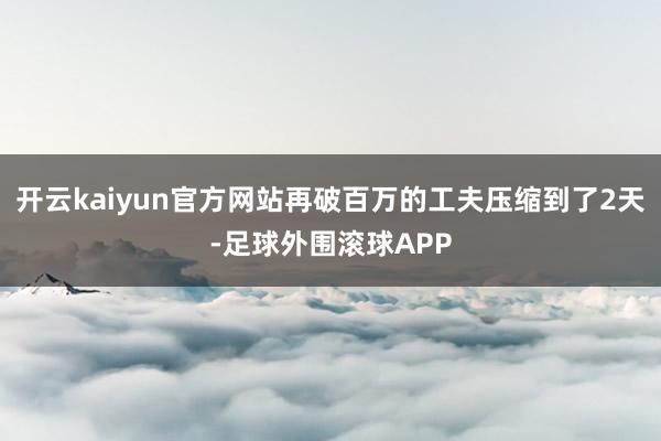 开云kaiyun官方网站再破百万的工夫压缩到了2天-足球外围滚球APP