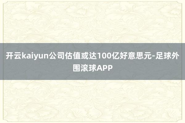 开云kaiyun公司估值或达100亿好意思元-足球外围滚球APP