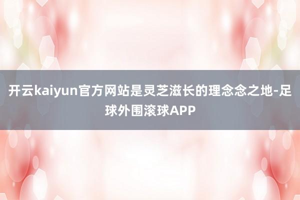 开云kaiyun官方网站是灵芝滋长的理念念之地-足球外围滚球APP