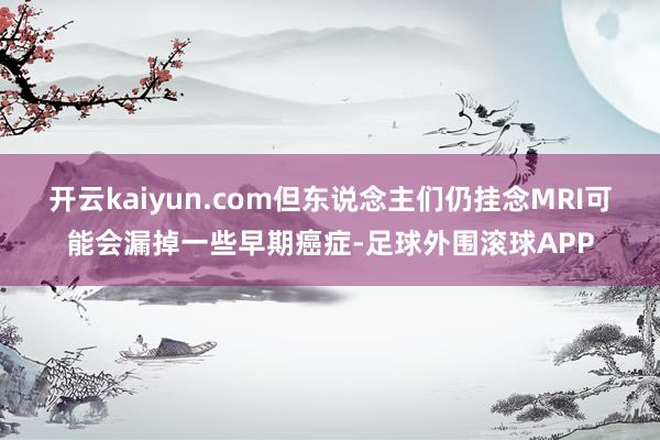 开云kaiyun.com但东说念主们仍挂念MRI可能会漏掉一些早期癌症-足球外围滚球APP