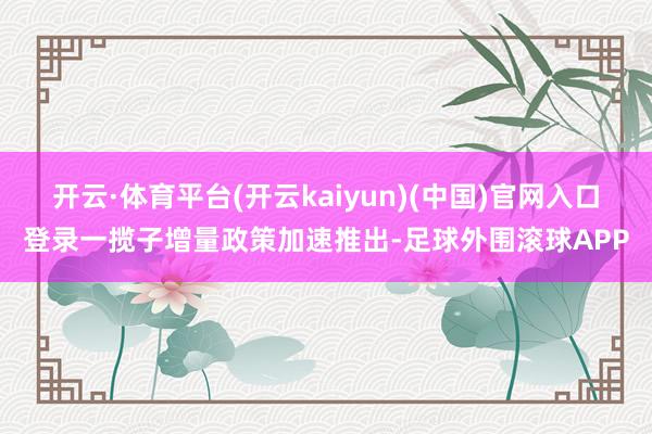开云·体育平台(开云kaiyun)(中国)官网入口登录一揽子增量政策加速推出-足球外围滚球APP