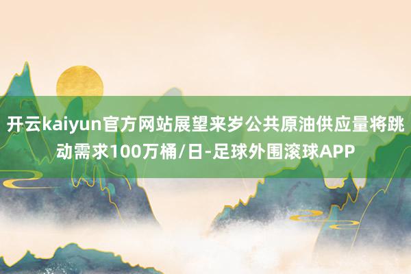 开云kaiyun官方网站展望来岁公共原油供应量将跳动需求100万桶/日-足球外围滚球APP
