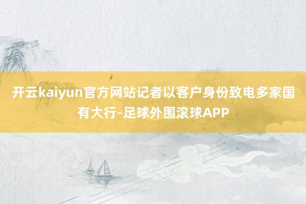 开云kaiyun官方网站记者以客户身份致电多家国有大行-足球外围滚球APP