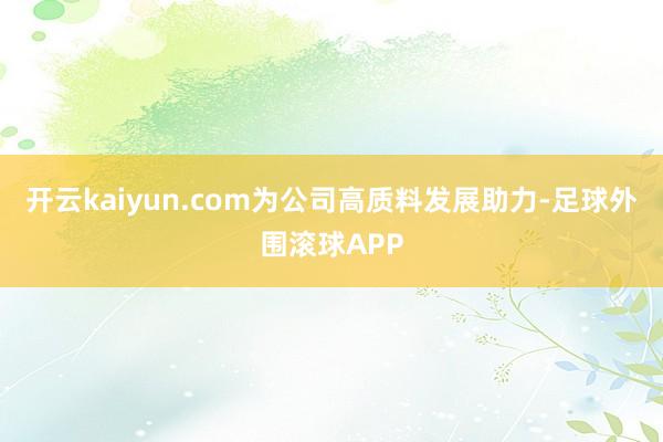 开云kaiyun.com为公司高质料发展助力-足球外围滚球APP