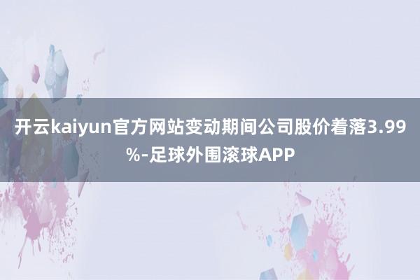 开云kaiyun官方网站变动期间公司股价着落3.99%-足球外围滚球APP