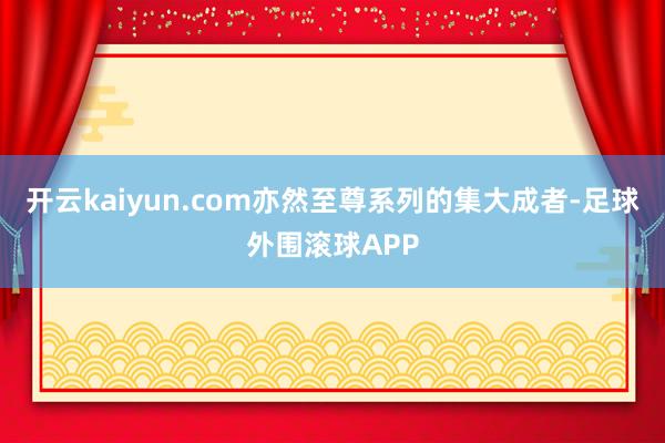 开云kaiyun.com亦然至尊系列的集大成者-足球外围滚球APP
