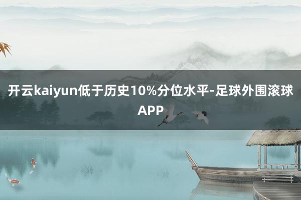 开云kaiyun低于历史10%分位水平-足球外围滚球APP