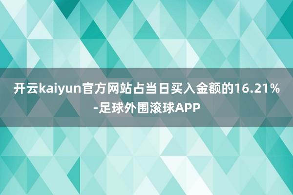 开云kaiyun官方网站占当日买入金额的16.21%-足球外围滚球APP