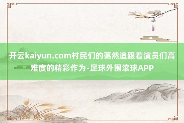开云kaiyun.com村民们的蔼然追跟着演员们高难度的精彩作为-足球外围滚球APP