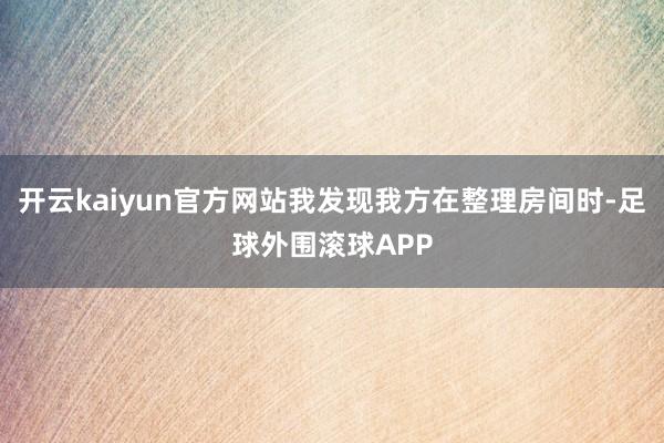 开云kaiyun官方网站我发现我方在整理房间时-足球外围滚球APP