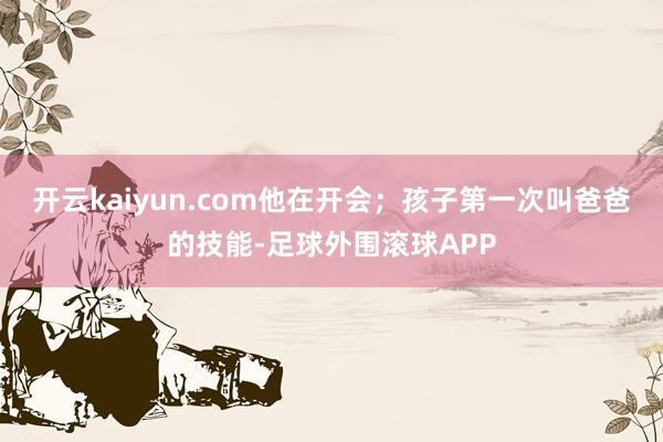 开云kaiyun.com他在开会；孩子第一次叫爸爸的技能-足球外围滚球APP