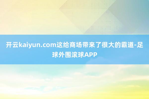 开云kaiyun.com这给商场带来了很大的霸道-足球外围滚球APP