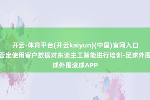 开云·体育平台(开云kaiyun)(中国)官网入口登录微软否定使用客户数据对东谈主工智能进行培训-足球外围滚球APP