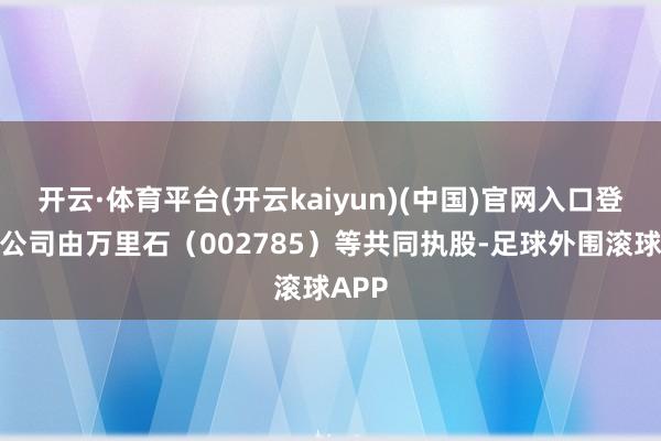 开云·体育平台(开云kaiyun)(中国)官网入口登录该公司由万里石(002785)等共同执股-足球外围滚球APP
