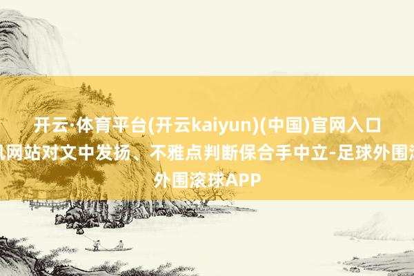 开云·体育平台(开云kaiyun)(中国)官网入口登录和讯网站对文中发扬、不雅点判断保合手中立-足球外围滚球APP