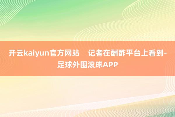 开云kaiyun官方网站    记者在酬酢平台上看到-足球外围滚球APP