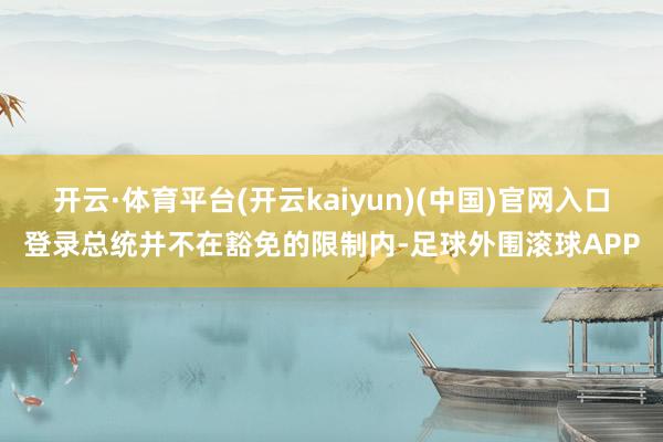 开云·体育平台(开云kaiyun)(中国)官网入口登录总统并不在豁免的限制内-足球外围滚球APP