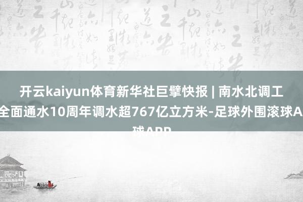 开云kaiyun体育新华社巨擘快报 | 南水北调工程全面通水10周年调水超767亿立方米-足球外围滚球APP