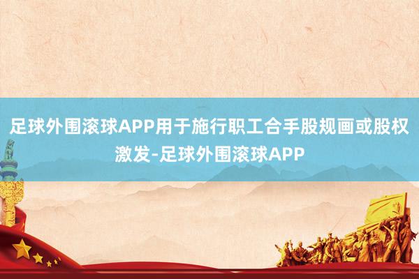 足球外围滚球APP用于施行职工合手股规画或股权激发-足球外围滚球APP