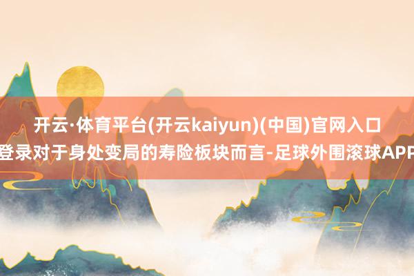 开云·体育平台(开云kaiyun)(中国)官网入口登录对于身处变局的寿险板块而言-足球外围滚球APP