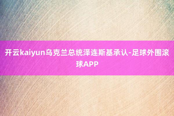 开云kaiyun乌克兰总统泽连斯基承认-足球外围滚球APP