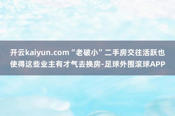 开云kaiyun.com“老破小”二手房交往活跃也使得这些业主有才气去换房-足球外围滚球APP