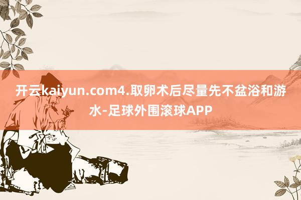 开云kaiyun.com4.取卵术后尽量先不盆浴和游水-足球外围滚球APP