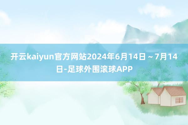 开云kaiyun官方网站2024年6月14日～7月14日-足球外围滚球APP