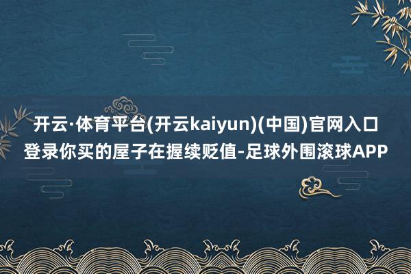 开云·体育平台(开云kaiyun)(中国)官网入口登录你买的屋子在握续贬值-足球外围滚球APP