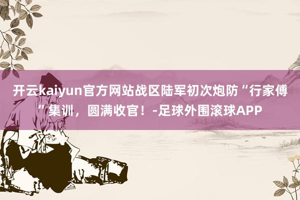 开云kaiyun官方网站战区陆军初次炮防“行家傅”集训,圆满收官!-足球外围滚球APP