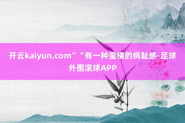 开云kaiyun.com”“有一种蛮横的病耻感-足球外围滚球APP