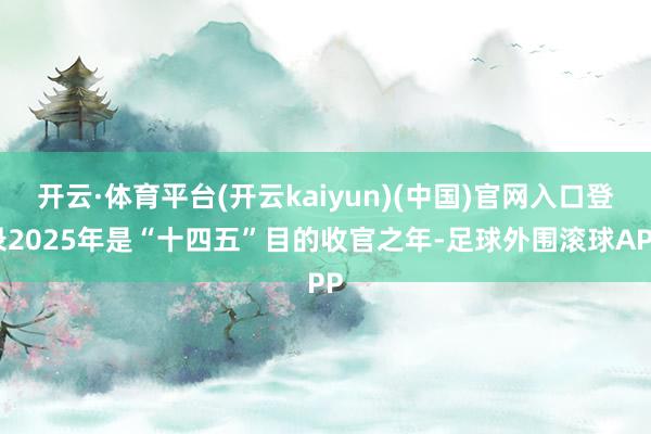 开云·体育平台(开云kaiyun)(中国)官网入口登录2025年是“十四五”目的收官之年-足球外围滚球APP