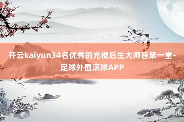 开云kaiyun34名优秀的光棍后生大师皆聚一堂-足球外围滚球APP