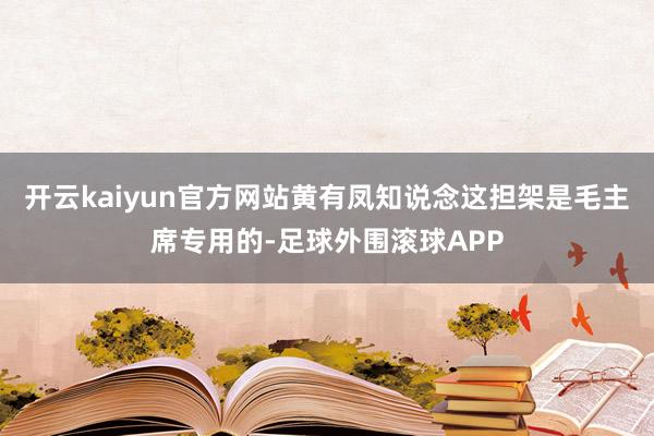 开云kaiyun官方网站黄有凤知说念这担架是毛主席专用的-足球外围滚球APP