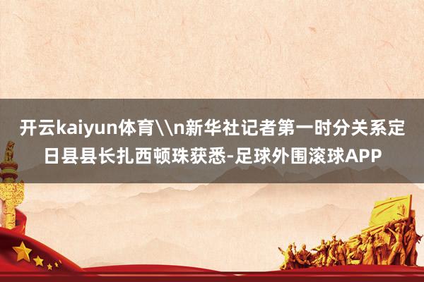 开云kaiyun体育\n新华社记者第一时分关系定日县县长扎西顿珠获悉-足球外围滚球APP