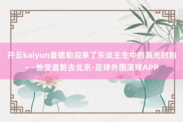 开云kaiyun盖德勒迎来了东谈主生中的高光时刻——他受邀前去北京-足球外围滚球APP