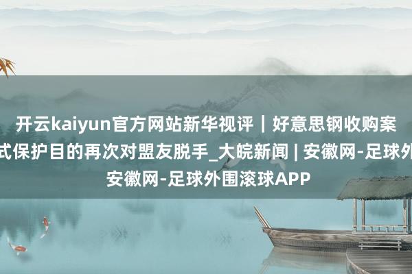 开云kaiyun官方网站新华视评｜好意思钢收购案，是好意思式保护目的再次对盟友脱手_大皖新闻 | 安徽网-足球外围滚球APP