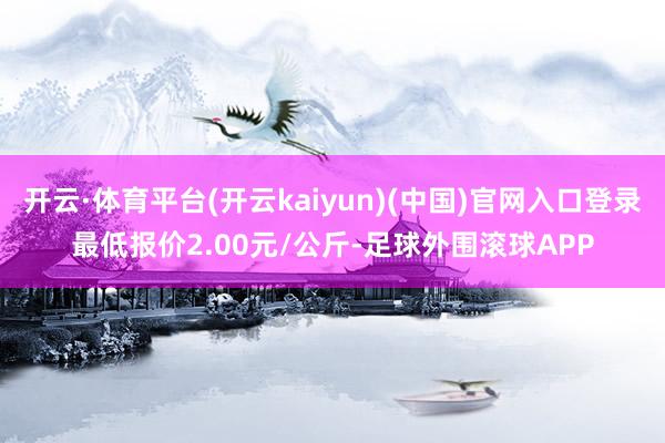 开云·体育平台(开云kaiyun)(中国)官网入口登录最低报价2.00元/公斤-足球外围滚球APP