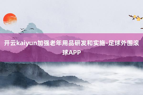 开云kaiyun加强老年用品研发和实施-足球外围滚球APP