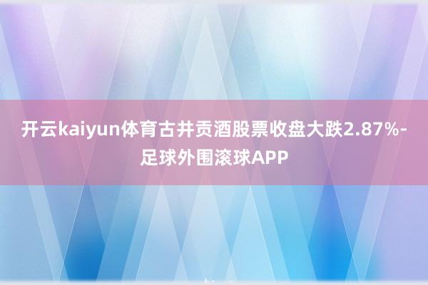 开云kaiyun体育古井贡酒股票收盘大跌2.87%-足球外围滚球APP