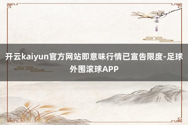 开云kaiyun官方网站即意味行情已宣告限度-足球外围滚球APP