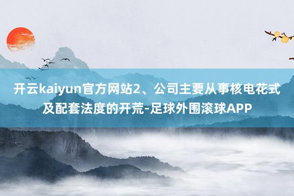 开云kaiyun官方网站2、公司主要从事核电花式及配套法度的开荒-足球外围滚球APP