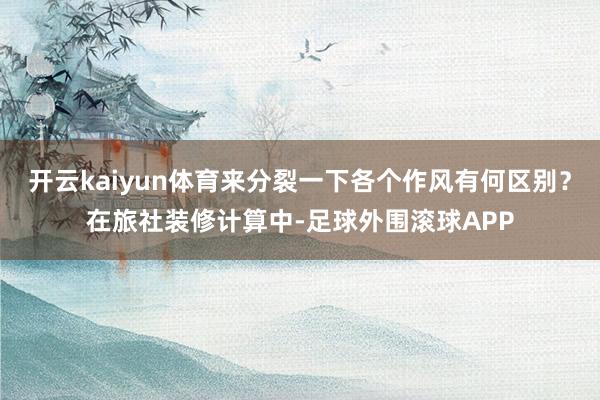 开云kaiyun体育来分裂一下各个作风有何区别？在旅社装修计算中-足球外围滚球APP
