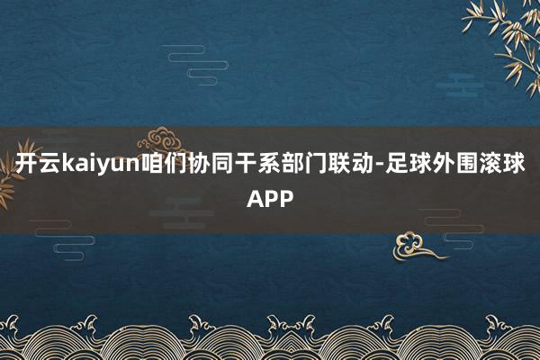 开云kaiyun咱们协同干系部门联动-足球外围滚球APP