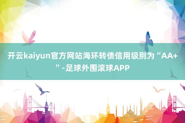 开云kaiyun官方网站海环转债信用级别为“AA+”-足球外围滚球APP